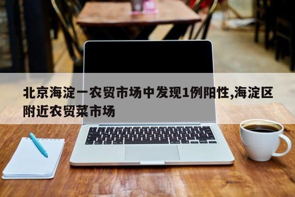 北京海淀一农贸市场中发现1例阳性,海淀区附近农贸菜市场