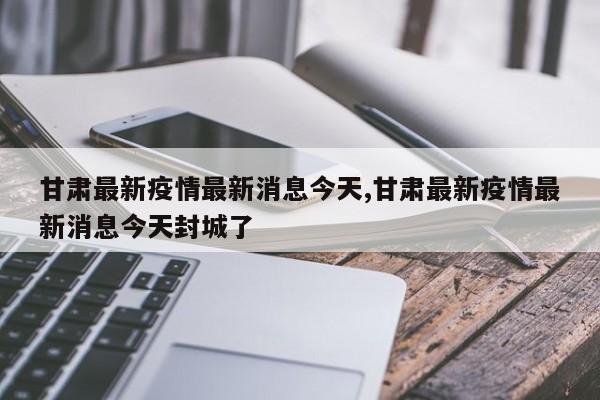 甘肃最新疫情最新消息今天,甘肃最新疫情最新消息今天封城了
