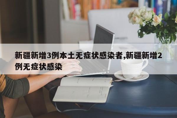 新疆新增3例本土无症状感染者,新疆新增2例无症状感染