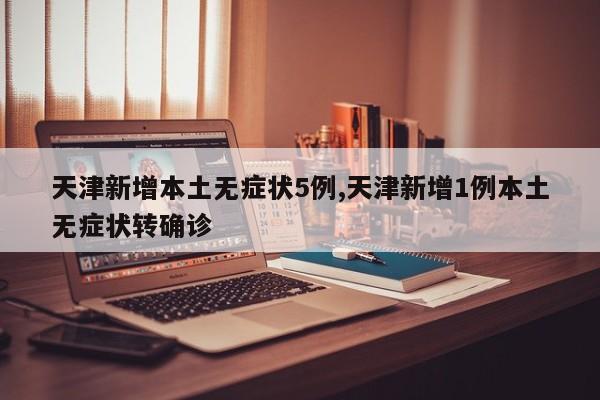 天津新增本土无症状5例,天津新增1例本土无症状转确诊