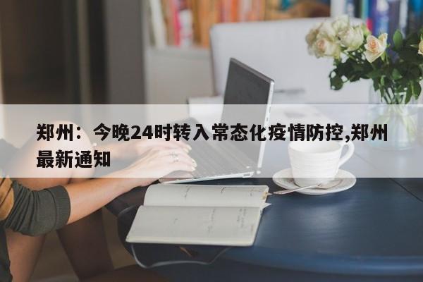 郑州:今晚24时转入常态化疫情防控,郑州最新通知