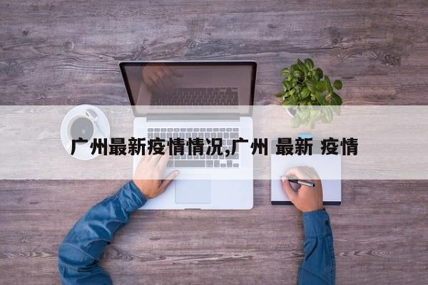 广州最新疫情情况,广州 最新 疫情