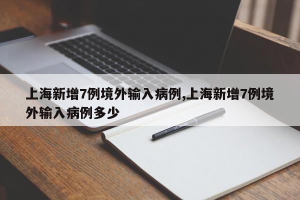 上海新增7例境外输入病例,上海新增7例境外输入病例多少