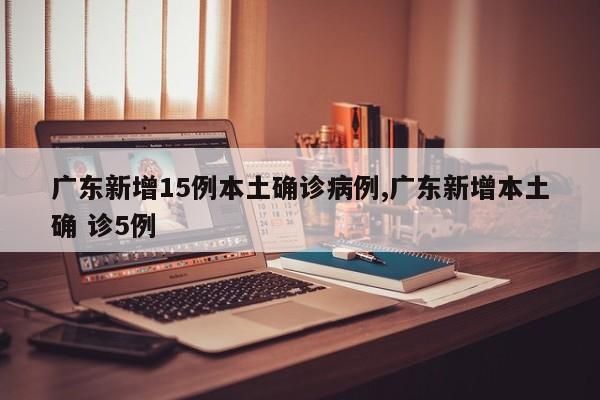 广东新增15例本土确诊病例,广东新增本土确 诊5例
