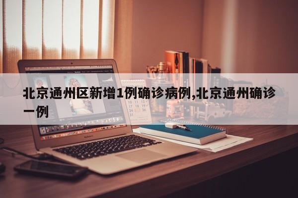 北京通州区新增1例确诊病例,北京通州确诊一例
