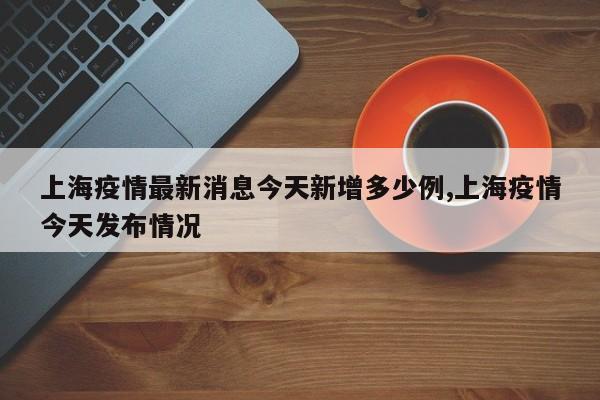 上海疫情最新消息今天新增多少例,上海疫情今天发布情况
