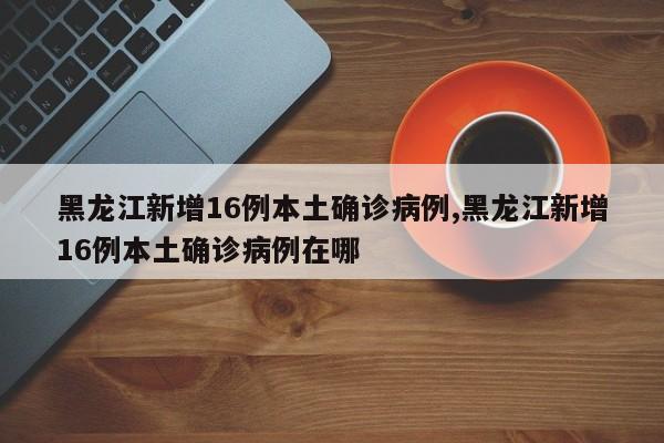 黑龙江新增16例本土确诊病例,黑龙江新增16例本土确诊病例在哪