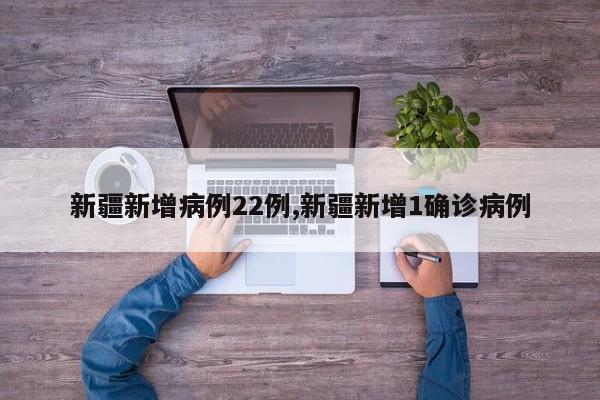 新疆新增病例22例,新疆新增1确诊病例